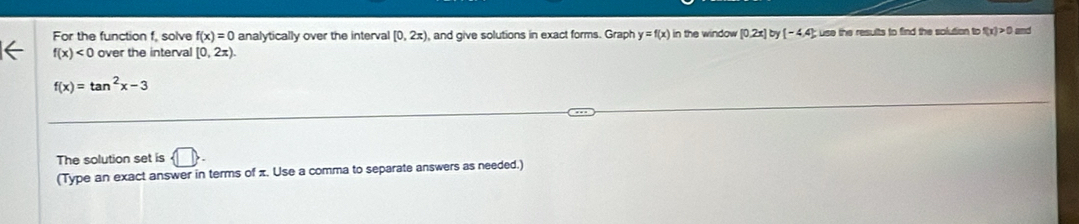 For the function f, solve f(x)=0 analytically over the interval [0,2x) ,and give solutions in exact forms. Graph y=f(x) in the window [0.2x] b (-4,4); use the results to find the solution to f(x)>0 and
f(x)<0</tex> over the interval [0,2π ).
f(x)=tan^2x-3
The solution set is  □ , 
(Type an exact answer in terms of π. Use a comma to separate answers as needed.)