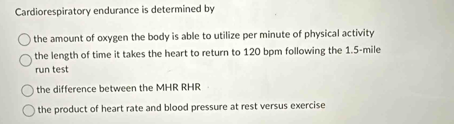 Cardiorespiratory endurance is determined by 
the amount of oxygen the body is able to utilize per minute of physical activity 
the length of time it takes the heart to return to 120 bpm following the 1.5-mile
run test 
the difference between the MHR RHR 
the product of heart rate and blood pressure at rest versus exercise