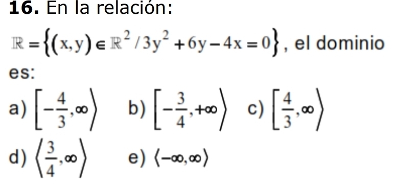 En la relación:
R= (x,y)∈ R^2/3y^2+6y-4x=0 , el dominio
es:
a) [- 4/3 ,∈fty ) b) [- 3/4 ,+∈fty ) c) [ 4/3 ,∈fty )
d) ( 3/4 ,∈fty ) e) langle -∈fty ,∈fty rangle