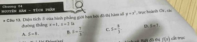 Chuong 04
NgUYÊN HAm - tích phÂn
* Câu 13. Diện tích S của hình phẳng giới hạn bởi đồ thị hàm số y=x^2 , trục hoành Ox , các
đường thẳng x=1, x=2la
A. S=8. B. S= 7/3 . C. S= 8/3 . D. S=7. 
Dúnalsai v ết đồ thị f(x) cắt trục