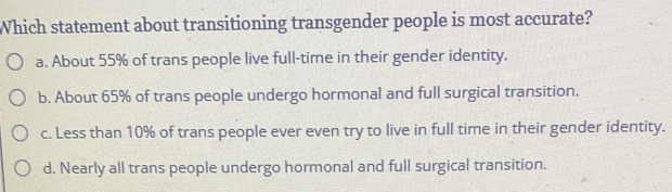 Which statement about transitioning transgender people is most accurate?
a. About 55% of trans people live full-time in their gender identity.
b. About 65% of trans people undergo hormonal and full surgical transition.
c. Less than 10% of trans people ever even try to live in full time in their gender identity.
d. Nearly all trans people undergo hormonal and full surgical transition.