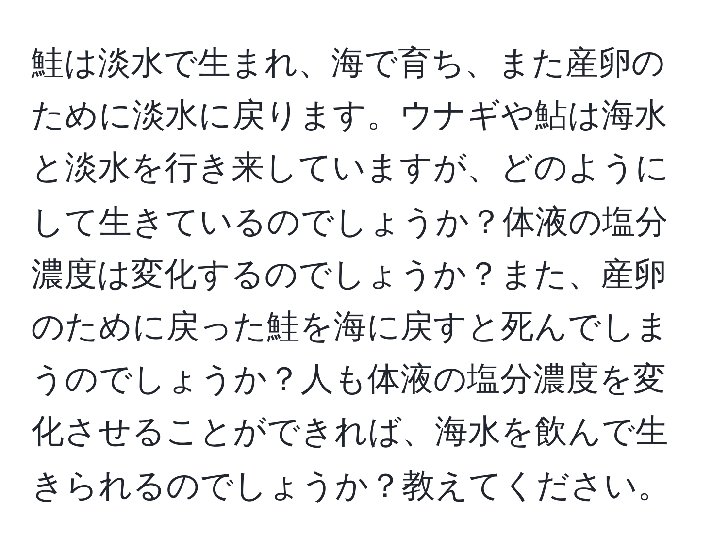 鮭は淡水で生まれ、海で育ち、また産卵のために淡水に戻ります。ウナギや鮎は海水と淡水を行き来していますが、どのようにして生きているのでしょうか？体液の塩分濃度は変化するのでしょうか？また、産卵のために戻った鮭を海に戻すと死んでしまうのでしょうか？人も体液の塩分濃度を変化させることができれば、海水を飲んで生きられるのでしょうか？教えてください。