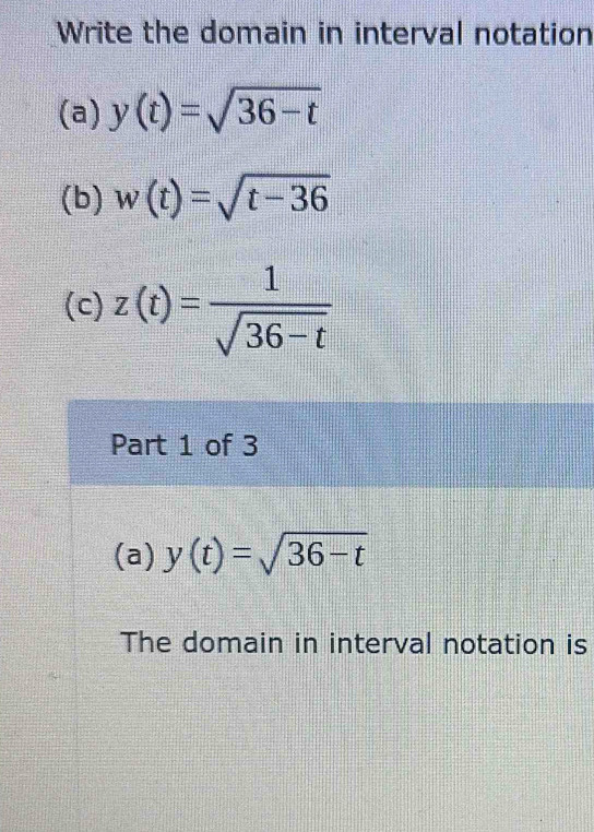 Write the domain in interval notation 
(a) y(t)=sqrt(36-t)
(b) w(t)=sqrt(t-36)
(c) z(t)= 1/sqrt(36-t) 
Part 1 of 3 
(a) y(t)=sqrt(36-t)
The domain in interval notation is