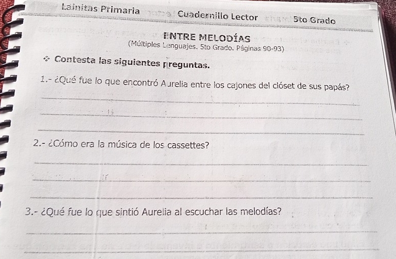 Lainitas Primaria Cuadernillo Lector 5to Grado 
Entre Melodías 
(Múltiples Lenguajes. 5to Grado. Páginas 90-93) 
+ Contesta las siguientes preguntas. 
1.- ¿Qué fue lo que encontró Aurelia entre los cajones del clóset de sus papás? 
_ 
_ 
_ 
2.- ¿Cómo era la música de los cassettes? 
_ 
_ 
_ 
3.- ¿Qué fue lo que sintió Aurelia al escuchar las melodías? 
_ 
_