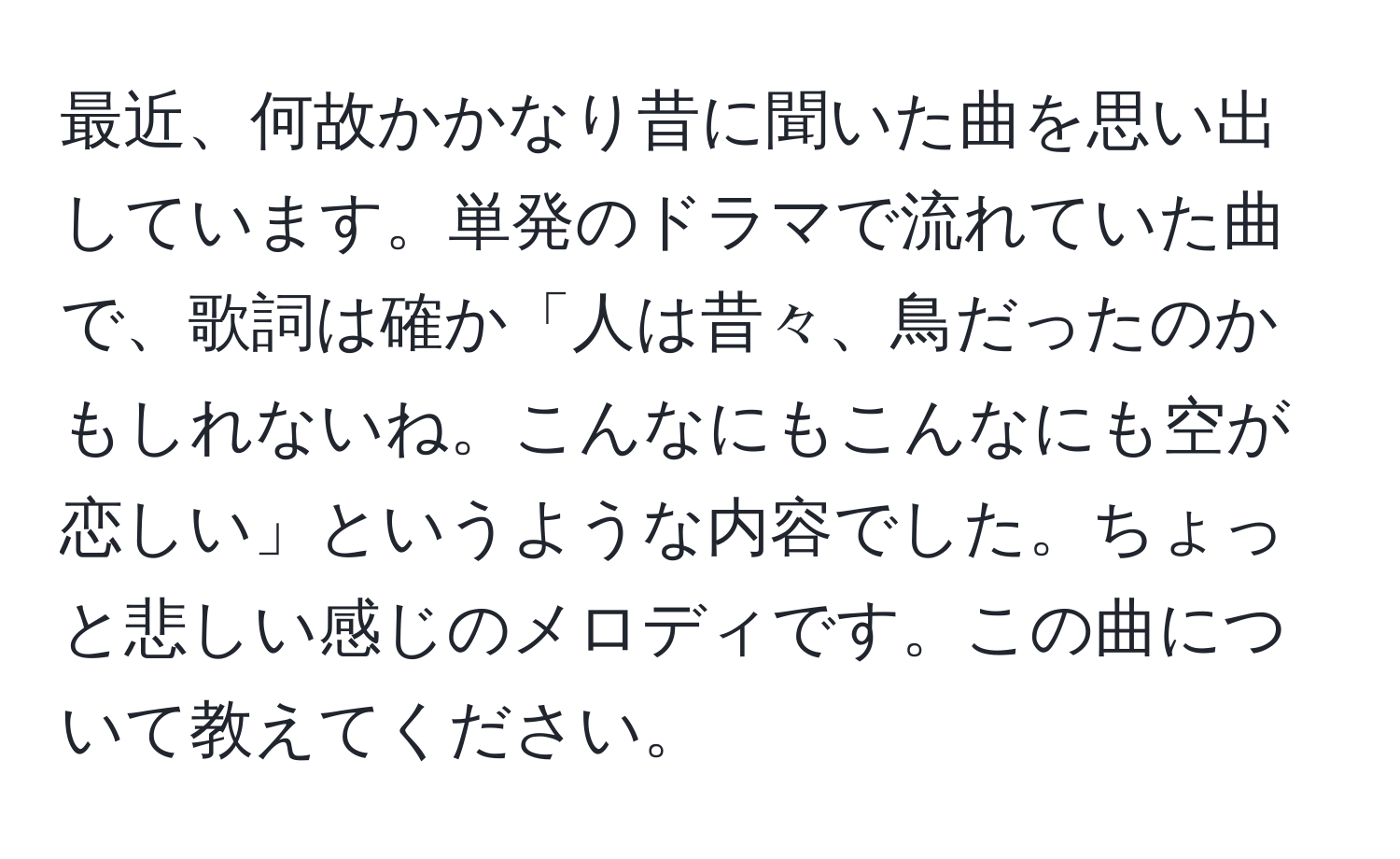 最近、何故かかなり昔に聞いた曲を思い出しています。単発のドラマで流れていた曲で、歌詞は確か「人は昔々、鳥だったのかもしれないね。こんなにもこんなにも空が恋しい」というような内容でした。ちょっと悲しい感じのメロディです。この曲について教えてください。