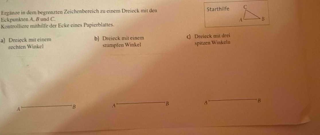 Ergänze in dem begrenzten Zeichenbereich zu einem Dreieck mit den 
Starthilfe 
Eckpunkten A, B und C. 
Kontrolliere mithilfe der Ecke eines Papierblattes. 
a) Dreięck mit einem b) Dreieck mit einem c) Dreieck mit drei 
rechten Winkel stumpfen Winkel 
spitzen Winkelu 
A 
B 
A 
B 
A 
B