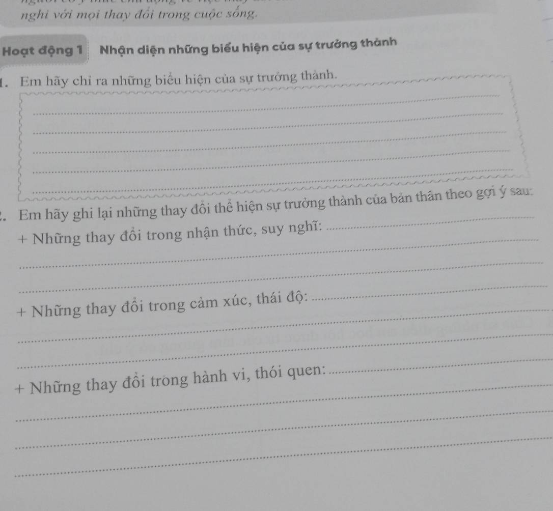 nghi với mọi thay đổi trong cuộc sống. 
Hoạt động 1 Nhận diện những biểu hiện của sự trưởng thành 
_ 
1. Em hãy chỉ ra những biểu hiện của sự trưởng thành. 
_ 
_ 
_ 
_ 
C. Em hãy ghi lại những thay đổi thể hiện sự trưởng thành của bản thân theo gợi ý sau: 
_ 
+ Những thay đổi trong nhận thức, suy nghĩ: 
_ 
_+ Những thay đổi trong cảm xúc, thái độ: 
_ 
_ 
+ Những thay đổi trong hành vi, thói quen: 
_ 
_ 
_