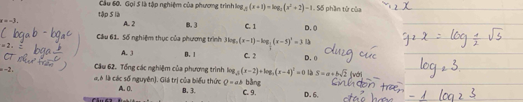 Cầu 60. Gọi S là tập nghiệm của phương trình log _sqrt(2)(x+1)=log _2(x^2+2)-1.55 phần tử của
tập S là
A. 2
x=-1 B. 3 C. 1 D. 0
Câu 61. Số nghiệm thục của phương trình 3log _3(x-1)-log _ 1/3 (x-5)^3)^1=31
A. 3 B. 1 C. 2 D. 0
Câu 62. Tổng các nghiệm của phương trình log _sqrt(3)(x-2)+log _3(x-4)^2=0 là S=a+bsqrt(2) (vớri
= −2 a, 6 là các số nguyên). Giá trị của biểu thức Q=ab bằng
A. 0. B. 3. C. 9. D. 6.