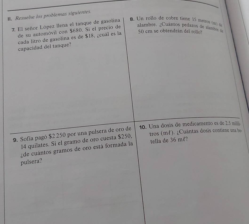 Resuelve los problemas siguientes. 
8. Un rollo de cobre tiene 15 metros (m) de 
7. El señor López llena el tanque de gasolina alambre. ¿Cuántos pedazos de alambre de 
de su automóvil con $680. Si el precio de 
cada litro de gasolina es de $18, ¿cuál es la 50 cm se obtendrán del rollo? 
capacidad del tanque? 
9. Sofía pagó $2 250 por una pulsera de oro de 10. Una dosis de medicamento es de 2.5 milili.
14 quilates. Si el gramo de oro cuesta $250, tros (mł). ¿Cuántas dosis contiene una bo- 
¿de cuántos gramos de oro está formada la tella de 36 mł? 
pulsera?