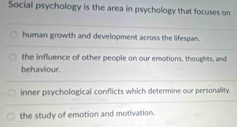 Social psychology is the area in psychology that focuses on
human growth and development across the lifespan.
the influence of other people on our emotions, thoughts, and
behaviour.
inner psychological conflicts which determine our personality.
the study of emotion and motivation.