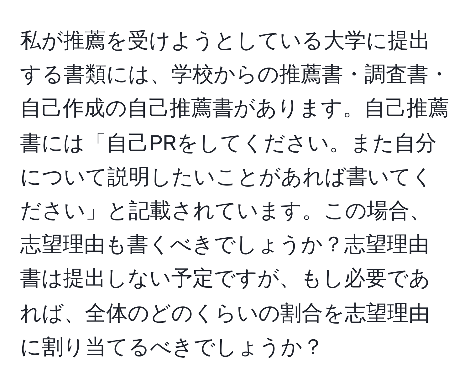 私が推薦を受けようとしている大学に提出する書類には、学校からの推薦書・調査書・自己作成の自己推薦書があります。自己推薦書には「自己PRをしてください。また自分について説明したいことがあれば書いてください」と記載されています。この場合、志望理由も書くべきでしょうか？志望理由書は提出しない予定ですが、もし必要であれば、全体のどのくらいの割合を志望理由に割り当てるべきでしょうか？