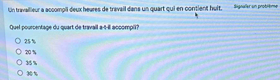 Un travailleur a accompli deux heures de travail dans un quart qui en contient huit. Signaler un problème
Quel pourcentage du quart de travail a-t-il accompli?
25 %
20 %
35 %
30 %