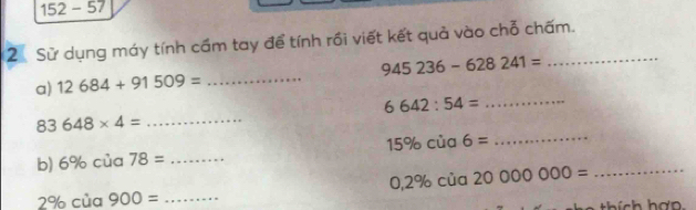 152-57 
2 Sử dụng máy tính cầm tay để tính rồi viết kết quả vào chỗ chấm.
945236-628241=
a) 12684+91509= _
6642:54= _ 
_ 
83 648* 4= _
x_2
b) 6% của 78= _ 5% của 6=
_ 0,2% cia2000000=
2% của 900= _ 
thích hợp