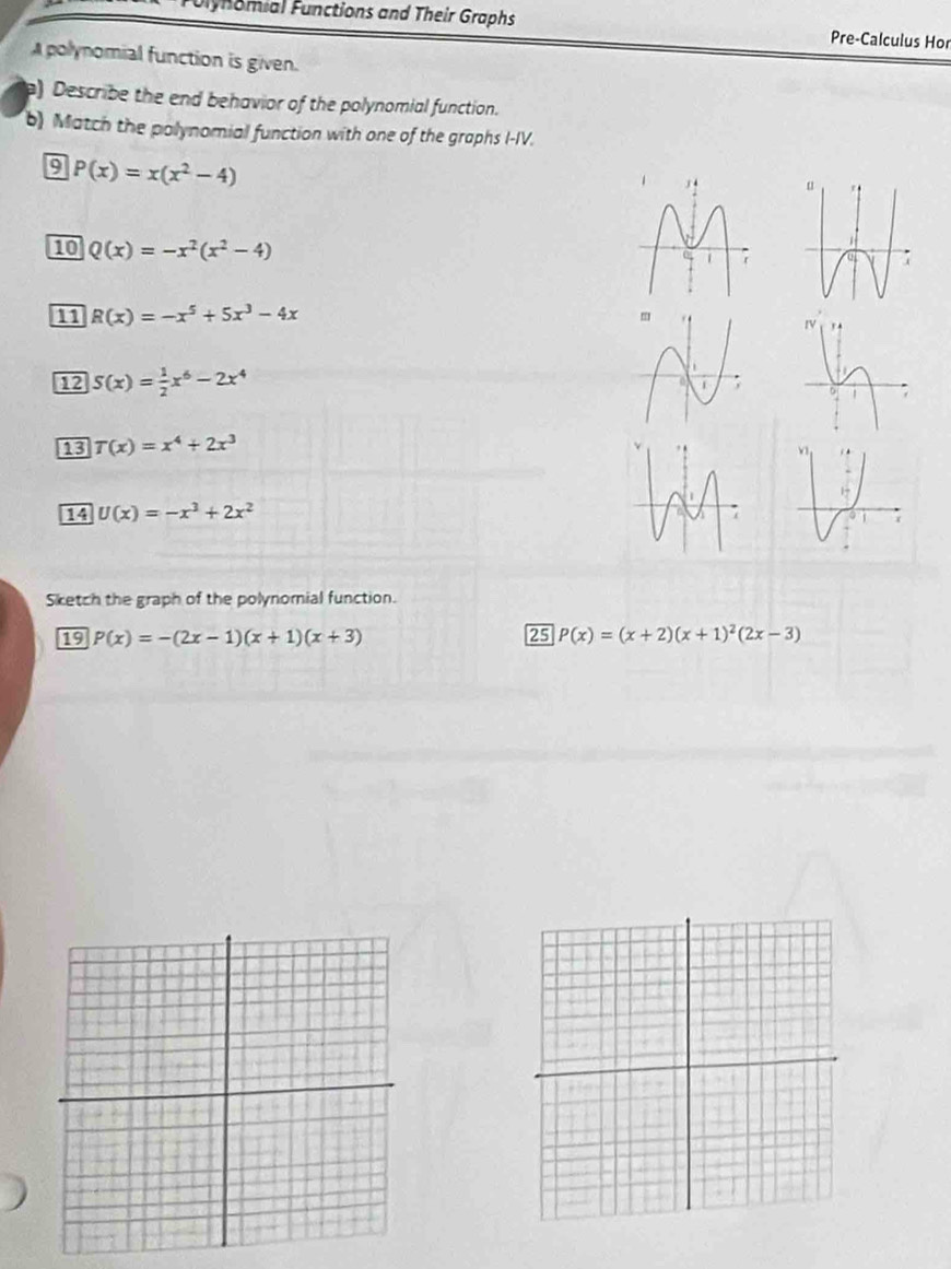 Jlynomial Functions and Their Graphs Pre-Calculus Hor 
polynomial function is given. 
) Describe the end behavior of the polynomial function. 
b) Match the polynomial function with one of the graphs I-IV. 
9 P(x)=x(x^2-4)
10 Q(x)=-x^2(x^2-4)
11 R(x)=-x^5+5x^3-4x
12 S(x)= 1/2 x^6-2x^4
13 T(x)=x^4+2x^3
14 U(x)=-x^3+2x^2
Sketch the graph of the polynomial function. 
19 P(x)=-(2x-1)(x+1)(x+3) 25 P(x)=(x+2)(x+1)^2(2x-3)