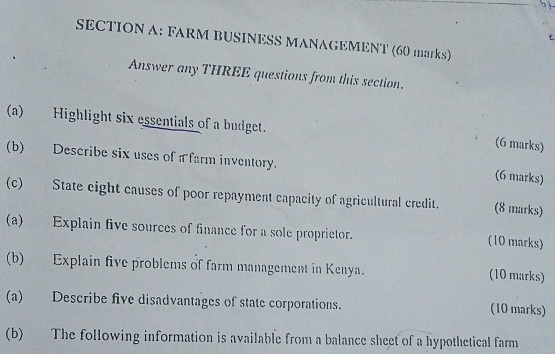 FARM BUSINESS MANAGEMENT (60 marks) 
Answer any THREE questions from this section. 
(a) Highlight six essentials of a budget. 
(6 marks) 
(b) Describe six uses of a farm inventory. 
(6 marks) 
(c) State eight causes of poor repayment capacity of agricultural credit. (8 marks) 
(a) Explain five sources of finance for a sole proprietor. (10 marks) 
(b) Explain five problems of farm management in Kenya. (10 marks) 
(a) Describe five disadvantages of state corporations. (10 marks) 
(b) The following information is available from a balance sheet of a hypothetical farm