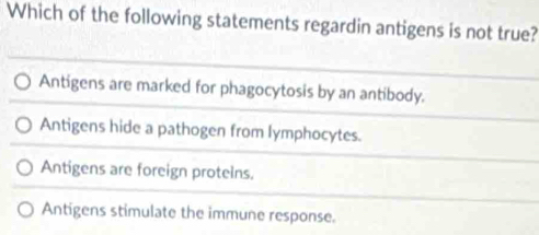 Which of the following statements regardin antigens is not true?
Antigens are marked for phagocytosis by an antibody.
Antigens hide a pathogen from lymphocytes.
Antigens are foreign protelns.
Antigens stimulate the immune response.