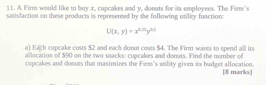 A Firm would like to buy x, cupcakes and y, donuts for its employees. The Firm’s 
satisfaction on these products is represented by the following utility function:
U(x,y)=x^(0.25)y^(0.5)
a) Each cupcake costs $2 and each donut costs $4. The Firm wants to spend all its 
allocation of $90 on the two snacks: cupcakes and donuts. Find the number of 
cupcakes and donuts that maximizes the Firm’s utility given its budget allocation. 
[8 marks]