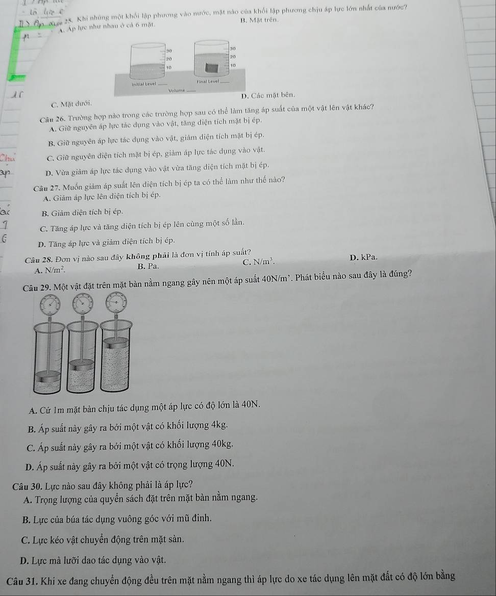 Khi nhúng một khối lập phương vào nước, mặt nào của khối lập phương chịu áp lực lớn nhất của nước?
A. Ap lực như nhau ở cả 6 mặt B. Mặt trên.
30
20
20
10
10
Initial Level _Final Level
1 
Volume
D. Các mặt bên.
C. Mặt dưới.
Câu 26. Trường hợp nào trong các trường hợp sau có thể làm tăng áp suất của một vật lên vật khác?
A. Giữ nguyên áp lực tác dụng vào vật, tăng diện tích mặt bị ép.
B. Giữ nguyên áp lực tác dụng vào vật, giảm diện tích mặt bị ép.
C. Giữ nguyên diện tích mặt bị ép, giảm áp lực tác dụng vào vật.
D. Vừa giảm áp lực tác dụng vào vật vừa tăng diện tích mặt bị ép.
Câu 27. Muốn giảm áp suất lên diện tích bị ép ta có thể làm như thế nào?
A. Giảm áp lực lên diện tích bị ép.
ac B. Giảm diện tích bị ép.
1 C. Tăng áp lực và tăng diện tích bị ép lên cùng một số lần.
C D. Tăng áp lực và giảm diện tích bị ép.
Câu 28. Đơn vị nào sau đây không phải là đơn vị tính áp suất?
A. N/m^2. B. Pa. C. N/m^3. D. kPa.
Câu 29. Một vật đặt trên mặt bàn nằm ngang gây nên một áp suất 40N/m². Phát biểu nào sau đây là đúng?
A. Cứ 1m mặt bàn chịu tác dụng một áp lực có độ lớn là 40N.
B. Áp suất này gây ra bởi một vật có khối lượng 4kg.
C. Áp suất này gây ra bởi một vật có khối lượng 40kg.
D. Áp suất này gây ra bởi một vật có trọng lượng 40N.
Câu 30. Lực nào sau đây không phải là áp lực?
A. Trọng lượng của quyển sách đặt trên mặt bàn nằm ngang.
B. Lực của búa tác dụng vuông góc với mũ đinh.
C. Lực kéo vật chuyển động trên mặt sàn.
D. Lực mà lưỡi dao tác dụng vào vật.
Câu 31. Khi xe đang chuyển động đều trên mặt nằm ngang thì áp lực do xe tác dụng lên mặt đất có độ lớn bằng