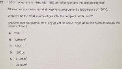 52 100cm^3 of ethane is mixed with 1400cm^3 of oxygen and the mixture is ignited.
All volumes are measured at atmospheric pressure and a temperature of 150°C. 
What will be the total volume of gas after the complete combustion?
(Assume that equal amounts of any gas at the same temperature and pressure occupy the
same volume.)
A 500cm^3
B 1250cm^3
C 1500cm^3
D 1550cm^3
E 1700cm^3
F 2000cm^3