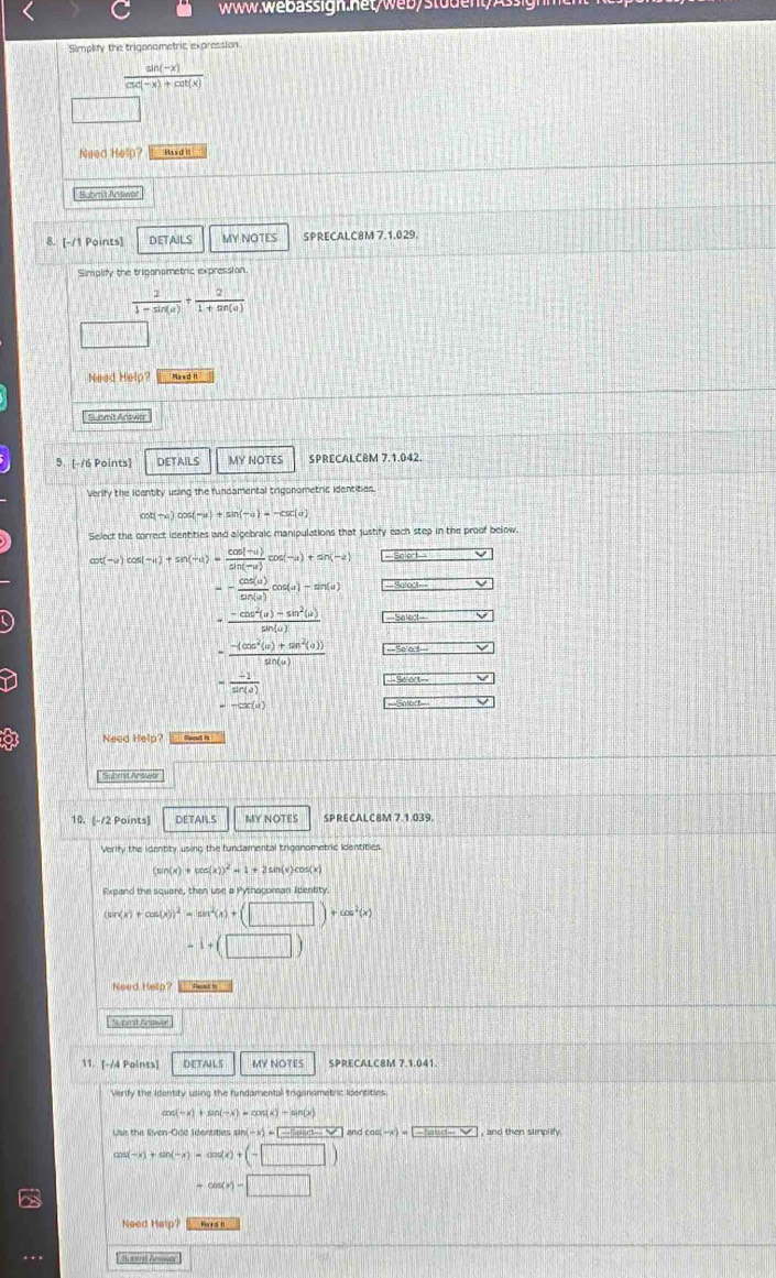 Simplity the trigonametric expression
 (sin (-x))/csc (-x)+cot (x) 
Need Help? Has d '
Bubmit Andwat
8. [-/1 Points] DETAILS MY NOTES SPRECALC8M 7.1.029.
Simplify the triganometric expression.
 2/1-sin (u) + 2/1+sin (u) 
Need Help? Mas d n
Submit Arswer
9. [-/6 Points] DETAILS MY NOTES SPRECALCBM 7.1.042.
Verity the icentity using the fundamental trigonometric identities.
ot(-4)cos (-u)+sin (-u)=-csc (u)
Select the correct identities and algebraic manipulations that justify each step in the proof below.
cot (-u)cos (-u)+sin (-u)= (cos (-u))/sin (-u) cos (-u)+sin (-a)
-- cos (u)/sin (u) cos (u)-sin (u) -3abd-
= (-cos^2(a)-sin^2(a))/sin (a)  -5ext_ 
- (-(cos^2(alpha )+sin^2(alpha )))/sin (alpha )  -5e(x)=
- (-1)/sin (a) 
-Sevt- □
=-csc (a)
Need Help? Sand in
L Subet Anowee
10. [-/2 Points] DETAILS MY NOTES SPRECALC8M 7.1.039.
Verify the identity using the fundamental trigonometric identities.
(sin (x)+cos (x))^2=1+2 sin(x)cos(×
Expand the square, then use a Pythogorean Identity.
(sin (x)+cos (x))^2=tan^2(x)+(□ )+cos^2(x)
-1+(□ )
Need Help?  h 
bmt Snewer 
11. [-/4 Points] DETAILS MY NOTES SPRECALC8M 7.1.041.
Verify the Identity using the fundamental triganametric Identities
cos (-x)+sin (-x)=cos (x)+sin (x)
Usit the Siven-Odd Identites s an(-x)=□ and as(-x)=-|-Usin -x) , and then simplify.
cos (-x)+sin (-x)=cos (x)+(-□ )
-cos (x)-□
Need Help? Hore sH
A uomit Anser