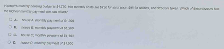 Hannah's monthly housing budget is $1,750. Her monthly costs are $230 for insurance, $98 for utilities, and $250 for taxes. Which of these houses has
the highest monthly payment she can afford?
A. house A; monthly payment of $1,300
B. house B. monthly payment of $1,200
C. house C; monthly payment of $1,100
D. house D. monthly payment of $1,000