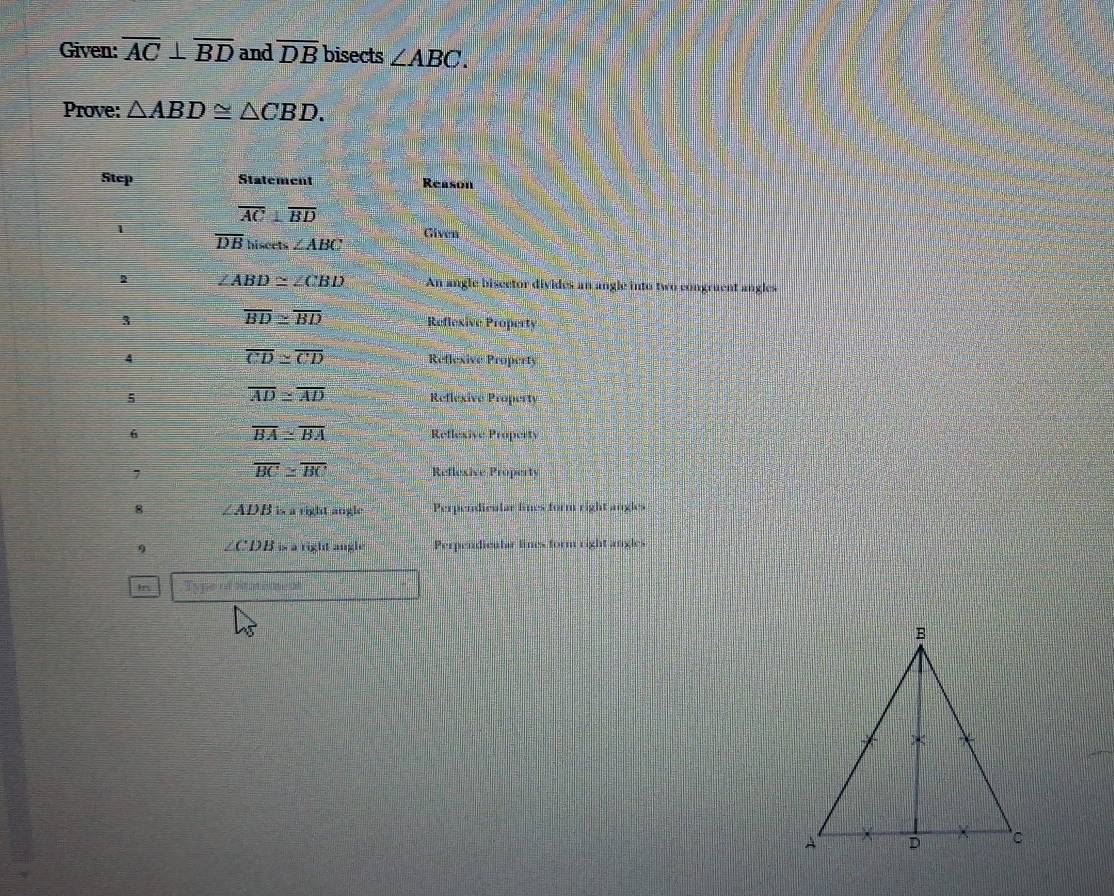 Given: overline AC⊥ overline BD and overline DB bisects ∠ ABC. 
Prove: △ ABD≌ △ CBD. 
Stcp Statement Reason
overline AC⊥ overline BD
1 
Given
overline DB hiseets ∠ ABC
2 ∠ ABD≌ ∠ CBD An angle bisector divides an angle into two congruent angles
overline BD≌ overline BD
3 Reflexive Property
overline CD≌ overline CD
4 Reflexive Property
overline AD≌ overline AD
5 Reflexive Property
overline BA≌ overline BA
6 Reflexive Property
overline BC≌ overline BC
7 Reflexive Property 
8 ∠ ADB is a right angle Perpendicular limes form right angles 
9 ∠CDB is a right angle Perpendicula lines form right angles 
In