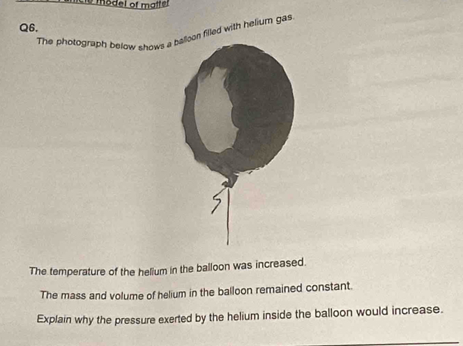 model of matfer 
Q6. 
The photograph below shows an filled with helium gas. 
The temperature of the helium in the balloon was increased. 
The mass and volume of helium in the balloon remained constant. 
Explain why the pressure exerted by the helium inside the balloon would increase.