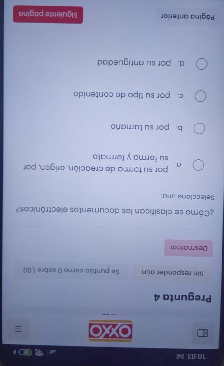 10:03 M
XXO

Pregunta 4
Sin responder aún Se puntúa como 0 sobre 1,00
Desmarcar
¿Cómo se clasifican los documentos electrónicos?
Seleccione una:
a. por su forma de creación, origen, por
su forma y formato
b. por su tamaño
c. por su tipo de contenido
d. por su antigüedad
Página anterior Siguiente página