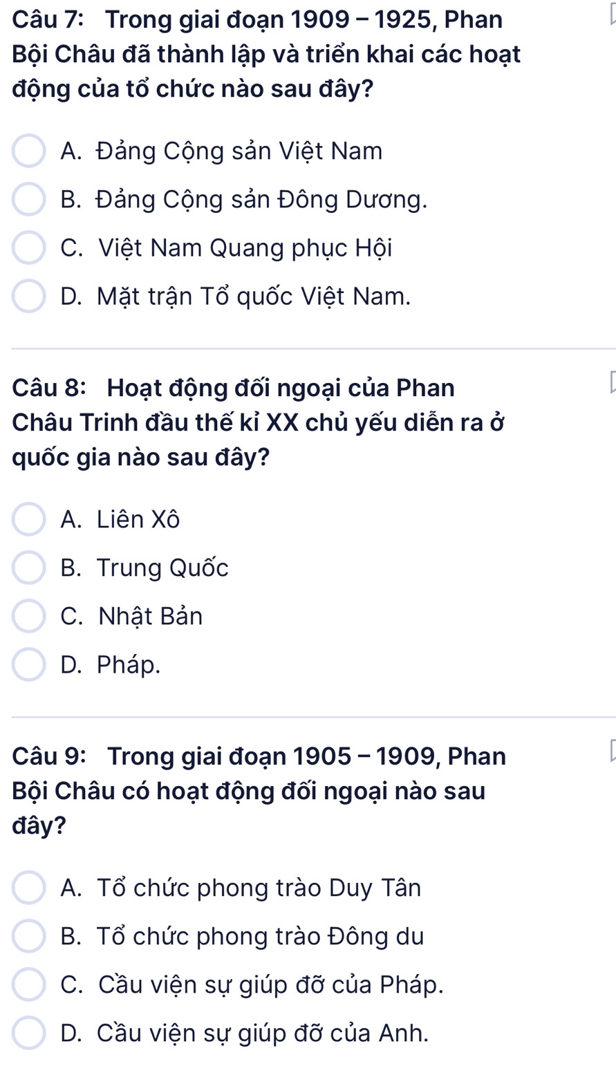 Trong giai đoạn 1909 - 1925, Phan
Bội Châu đã thành lập và triển khai các hoạt
động của tổ chức nào sau đây?
A. Đảng Cộng sản Việt Nam
B. Đảng Cộng sản Đông Dương.
C. Việt Nam Quang phục Hội
D. Mặt trận Tổ quốc Việt Nam.
Câu 8: Hoạt động đối ngoại của Phan
Châu Trinh đầu thế kỉ XX chủ yếu diễn ra ở
quốc gia nào sau đây?
A. Liên Xô
B. Trung Quốc
C. Nhật Bản
D. Pháp.
Câu 9: Trong giai đoạn 1905 - 1909, Phan
Bội Châu có hoạt động đối ngoại nào sau
đây?
A. Tổ chức phong trào Duy Tân
B. Tổ chức phong trào Đông du
C. Cầu viện sự giúp đỡ của Pháp.
D. Cầu viện sự giúp đỡ của Anh.