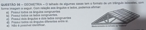 GEOMETRIA - O telhado de algumas casas tem o formato de um triângulo isósceles, com
forme imagem a seguir. Com relação aos ângulos e lados, podemos afirmar:
a) Possui todos os ângulos congruentes
b) Possui todos os lados congruentes.
c) Possui dois ângulos e dois lados congruentes
d) Possui todos os ângulos diferentes entre si.
e) Não é possível identificar. Madeiramento do telhado ou ''tesoura''