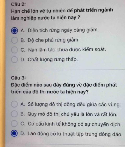 Hạn chế lớn về tự nhiên để phát triển ngành
lâm nghiệp nước ta hiện nay ?
A. Diện tích rừng ngày càng giảm.
B. Độ che phủ rừng giảm
C. Nạn lâm tặc chưa được kiểm soát.
D. Chất lượng rừng thấp.
Câu 3:
Đặc điểm nào sau đây đúng về đặc điểm phát
triển của đô thị nước ta hiện nay?
A. Số lượng đô thị đồng đều giữa các vùng.
B. Quy mô đô thị chủ yếu là lớn và rất lớn.
C. Cơ cấu kinh tế không có sự chuyển dịch.
D. Lao động có kĩ thuật tập trung đông đảo.