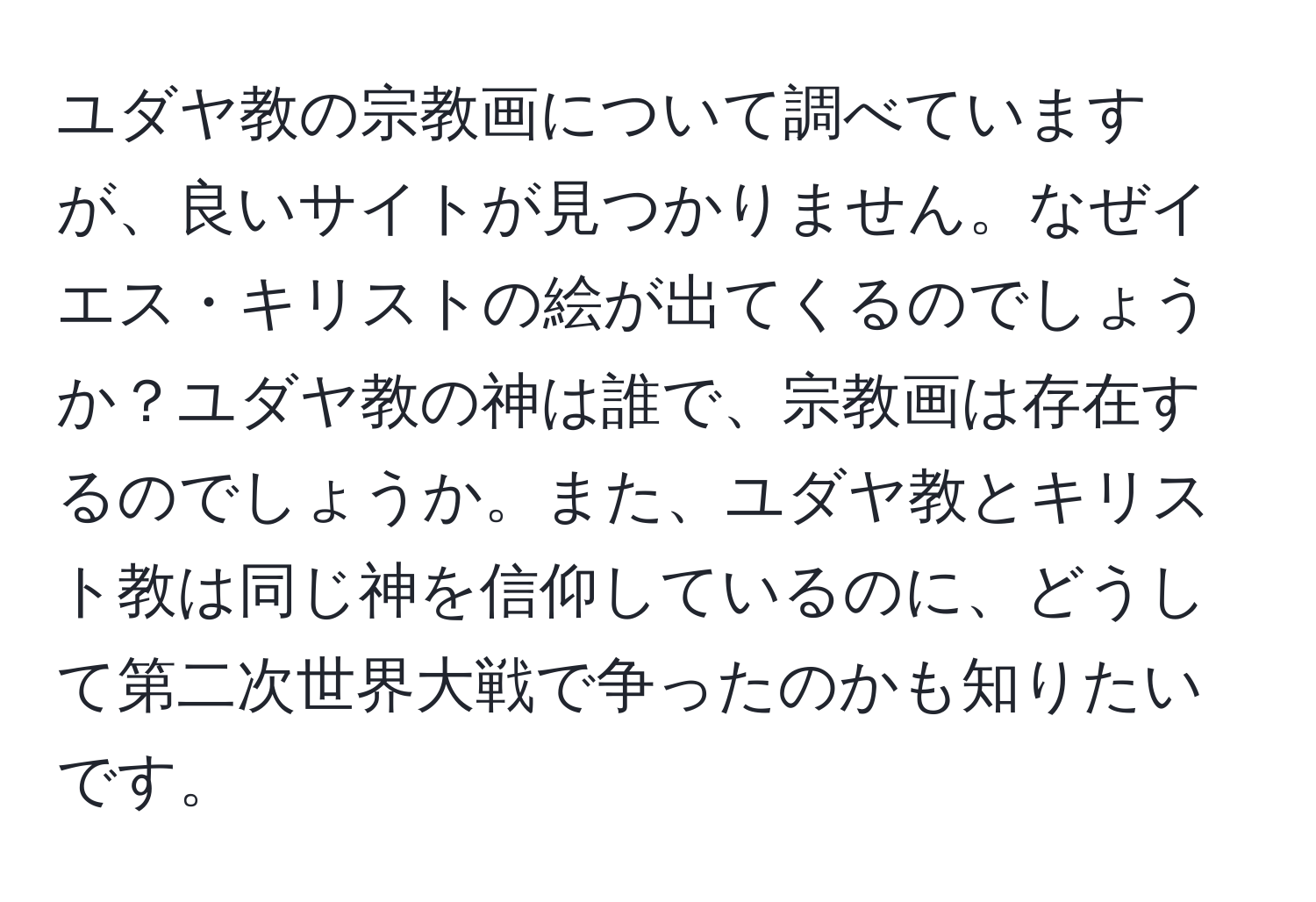 ユダヤ教の宗教画について調べていますが、良いサイトが見つかりません。なぜイエス・キリストの絵が出てくるのでしょうか？ユダヤ教の神は誰で、宗教画は存在するのでしょうか。また、ユダヤ教とキリスト教は同じ神を信仰しているのに、どうして第二次世界大戦で争ったのかも知りたいです。