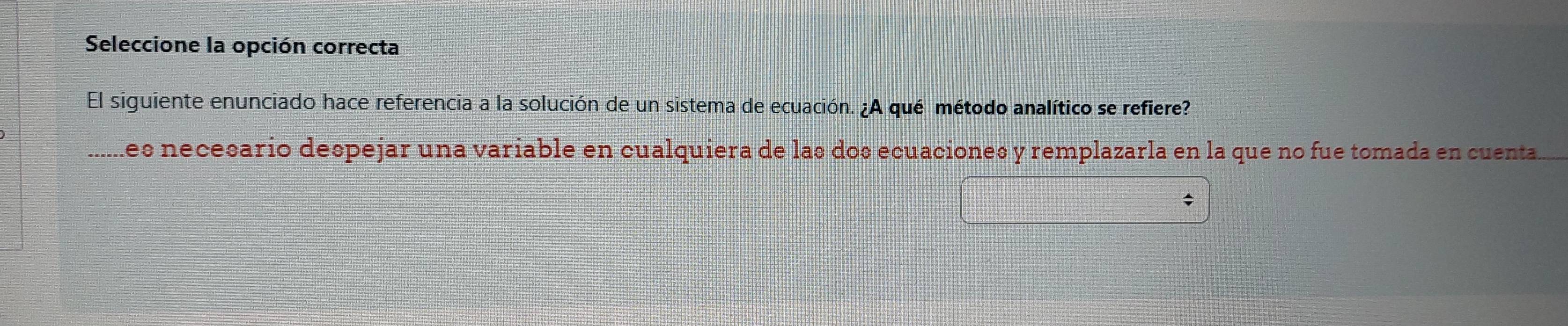 Seleccione la opción correcta 
El siguiente enunciado hace referencia a la solución de un sistema de ecuación. ¿A qué método analítico se refiere? 
_les necesario despejar una variable en cualquiera de las dos ecuaciones y remplazarla en la que no fue tomada en cuenta.