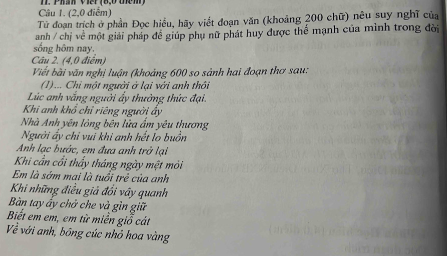 Phân Viếr (6,0 thêm) 
Câu 1. (2,0 điểm) 
Tử đoạn trích ở phần Đọc hiểu, hãy viết đoạn văn (khoảng 200 chữ) nêu suy nghĩ của 
anh / chị về một giải pháp để giúp phụ nữ phát huy được thế mạnh của mình trong đời 
sống hôm nay. 
Câu 2. (4,0 điểm) 
Viết bài văn nghị luận (khoảng 600 so sảnh hai đoạn thơ sau: 
(1)... Chi một người ở lại với anh thôi 
Lúc anh vắng người ấy thường thức đại. 
Khi anh khổ chỉ riêng người ấy 
Nhà Anh yên lòng bên lửa ẩm yêu thương 
Người ấy chỉ vui khi anh hết lo buồn 
Anh lạc bước, em đưa anh trở lại 
Khi cần cổi thẩy tháng ngày mệt mỏi 
Em là sớm mai là tuổi trẻ của anh 
Khi những điều giả đổi vây quanh 
Bàn tay ấy chở che và gìn giữ 
Biết em em, em từ miền giỗ cát 
Về với anh, bông cúc nhỏ hoa vàng