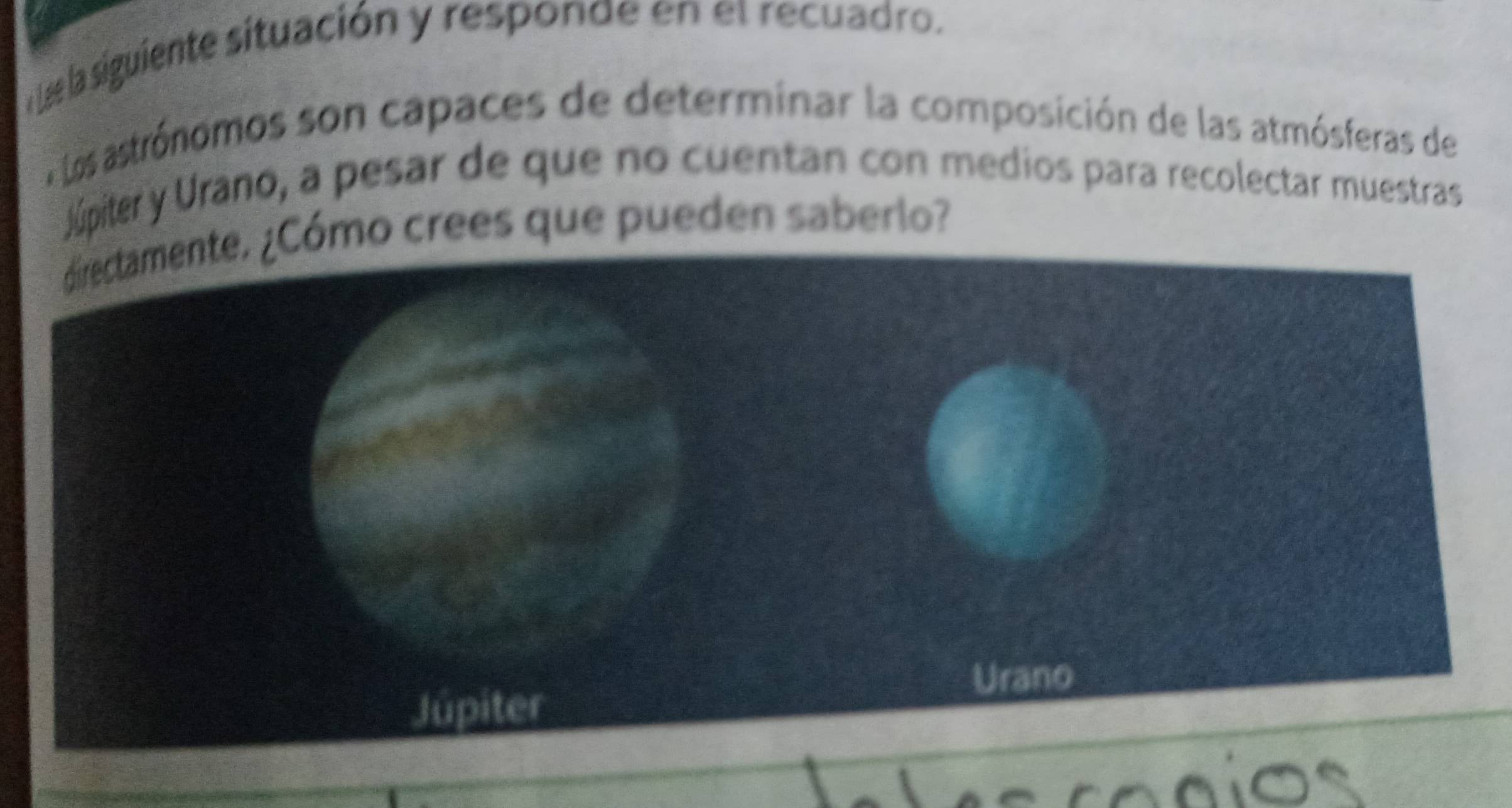 Lae la siguiente situación y responde en et recuadro. 
E tos astrónomos son capaces de determinar la composición de las atmósferas de 
Júpiter y Urano, a pesar de que no cuentan con medios para recolectar muestras 
Cómo crees que pueden saberlo?