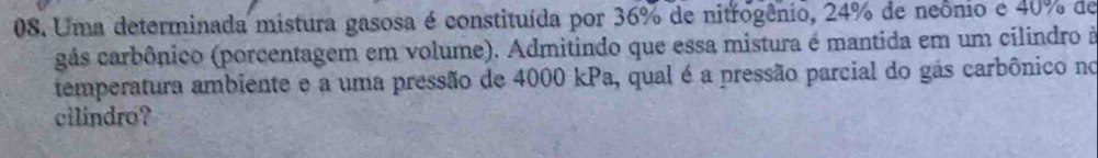 Uma determinada mistura gasosa é constituída por 36% de nitrogênio, 24% de neônio e 40% de 
gás carbônico (porcentagem em volume). Admitindo que essa mistura é mantida em um cilindro à 
temperatura ambiente e a uma pressão de 4000 kPa, qual é a pressão parcial do gás carbônico no 
cilindro?