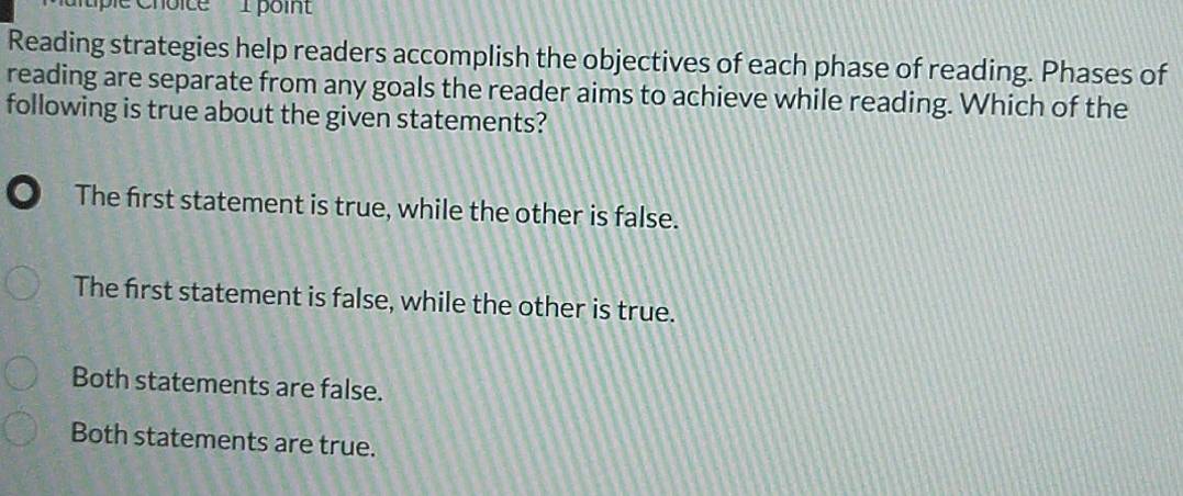 tple Choice I poin
Reading strategies help readers accomplish the objectives of each phase of reading. Phases of
reading are separate from any goals the reader aims to achieve while reading. Which of the
following is true about the given statements?
The first statement is true, while the other is false.
The first statement is false, while the other is true.
Both statements are false.
Both statements are true.