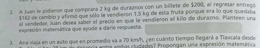 A Juan le pidieron que comprara 2 kg de duraznos con un billete de $200, al regresar entregó
$162 de cambio y afirmó que sólo le vendieron 1.5 kg de esta fruta porque era lo que quedaba 
al vendedor. Juan desea saber el precio en que le vendieron el kilo de durazno. Planteen una 
expresión matemática que ayude a darle respuesta. 
3. Ana viaja en un auto que en promedio va a 70 km/h, ¿en cuánto tiempo Ilegará a Tlaxcala desde 
a distancia entre ambas ciudades? Propongan una expresión matemática