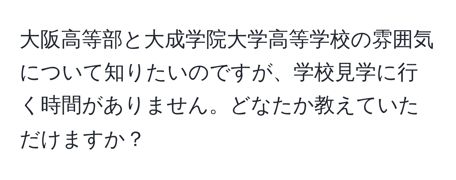 大阪高等部と大成学院大学高等学校の雰囲気について知りたいのですが、学校見学に行く時間がありません。どなたか教えていただけますか？