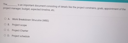 The_ is an important document consisting of details like the project constrains, goals, appointment of the
project manager, budget, expected timeline, etc.
A. Work Breakdown Strucutre (WBS)
B. Project scope
C. Project Charter
D. Project schedule