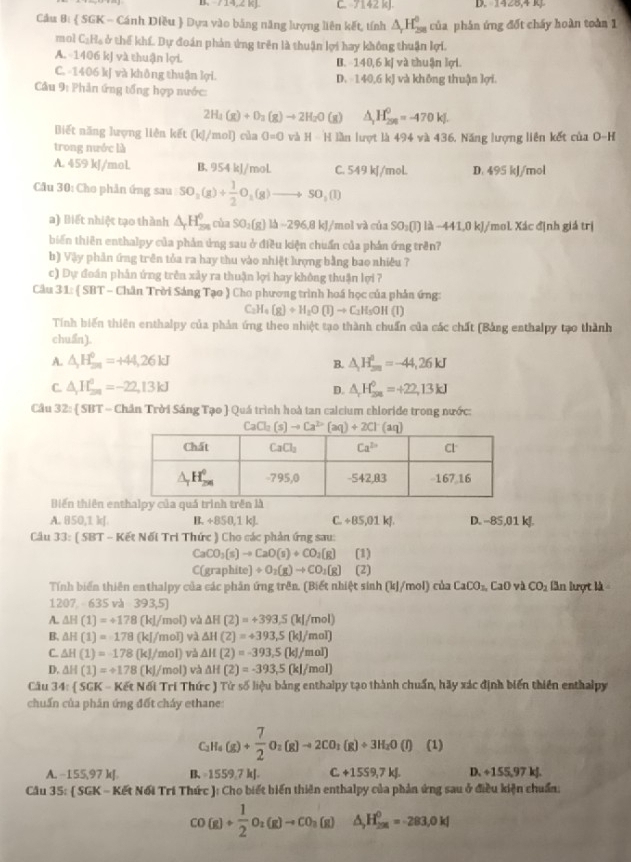 B、 714,2 R]. C. 7142 kJ. D. 19,0,4,4
Cầu Bị  SGK - Cánh Diều  Dựa vào bằng năng lượng liên kết, tính △ _rH_(258)^0 của phân ứng đốt chấy hoàn toàn 1
mol C_2H_4 ở thế khí. Dự đoán phản ứng trên là thuận lợi hay không thuận lợi.
A. -1406 kJ và thuận lợi. B. 140,6 kJ và thuận lợi.
C. -1406 kJ và không thuận lợi. kJ và không thuận lợi.
D. 140.6
Câu 9: Phản ứng tổng hợp nước:
2H_4(g)+O_2(g)to 2H_2O (g) △ _1H_(200k)^0=-470kJ.
Biết năng lượng liên kết (k ]/mol) của 0=0 và H-H
trong nuớc là lần lượt là 494 và 436, Năng lượng liên kết của O-H
A. 459 kJ/mol. B. 954 kJ/moL C. 549 kJ/mol. D. 495 kJ/mol
Câu 30: Cho phản ứng sau SO_2(g)+ 1/2 O_2(g)to SO_2(l)
a) Biết nhiệt tạo thành △ _rH_(2π)^0 cùa SO_2(g) là ~296,8 kJ/mol và của SO_2(l)Ilambda -441.0kJ/ *mol. Xác định giả trị
biến thiên enthalpy của phản ứng sau ở điều kiện chuẩn của phần ứng trên?
b) Vậy phân ứng trên tủa ra hay thu vào nhiệt lượng bằng bao nhiêu ?
c) Dự đoán phân ứng trên xảy ra thuận lợi hay không thuận lợi ?
Câu 31: ( SBT - Chân Trời Sáng Tạo ) Cho phương trình hoá học của phần ứng:
C_2H_4(g)+H_2O(l)to C_2H_5OH(l)
Tính biến thiên enthalpy của phản ứng theo nhiệt tạo thành chuẩn của các chất (Bảng enthalpy tạo thành
chuẩn).
A. △ _2H_(20)^0=+44,26kJ B. △ H_sa=-44=-44,26kJ
C. △ _1H_(2n)^0=-22,13kJ D. △ _rH_(2n)^0=+22,13kJ
Câu 32:  SBT - Chân Trời Sáng Tạo  Quá trình hoà tan calcium chloride trong nước:
CaCl_2(s)to Ca^(2+)(aq)+2Cl^-(aq)
Biến thiên enthalpy của quá trình trên là
A. 850,1 kJ B. +850,1 kJ. C+85,01kJ. D. --85,01 kJ.
Câu 33: ( SB π -Ke Nối Tri Thức ) Cho các phản ứng sau:
CaCO_3(s)to CaO(s)+CO_2(g) (1)
C(graphit 1 +O_2(g)to CO_2(g) (2)
Tính biển thiên enthalpy của các phân ứng trên. (Biết nhiệt sinh (kJ/mol) của CaCO_2,CaO và CO_2 lần lượt là
1207 -635va-393,5]
A. △ H(1)=+178(kJ/mol) và △ H(2)=+393.5(kJ/mol)
B. △ H(1)=178(kJ/mol) và △ H(2)=+393,5(kJ/mol)
C. △ H(1)=-178(kJ/mol) và △ H(2)=-393,5(kJ/mol)
D. △ H(1)=+178(kJ/mol) và △ H(2)=-393,5(kJ/mol)
Câu 34: SGK-KEtN61 Trí Thức ) Tử số liệu bảng enthalpy tạo thành chuẩn, hãy xác định biến thiên enthalpy
chuẩn của phân ứng đốt cháy ethane:
C_2H_4(g)+ 7/2 O_2(g)to 2CO_2(g)+3H_2O(l) (1)
A. −155,97 kJ B、 -1559.7 kJ. C+1559,7kJ. D. ÷155,97 kJ.
Câu 35:  SGK - Kết Nổi Trí Thức ): Cho biết biến thiên enthalpy của phản ứng sau ở điều kiện chuẩn;
CO(g)+ 1/2 O_2(g)to CO_2(g) △ H_(256)^0=-283,0kJ