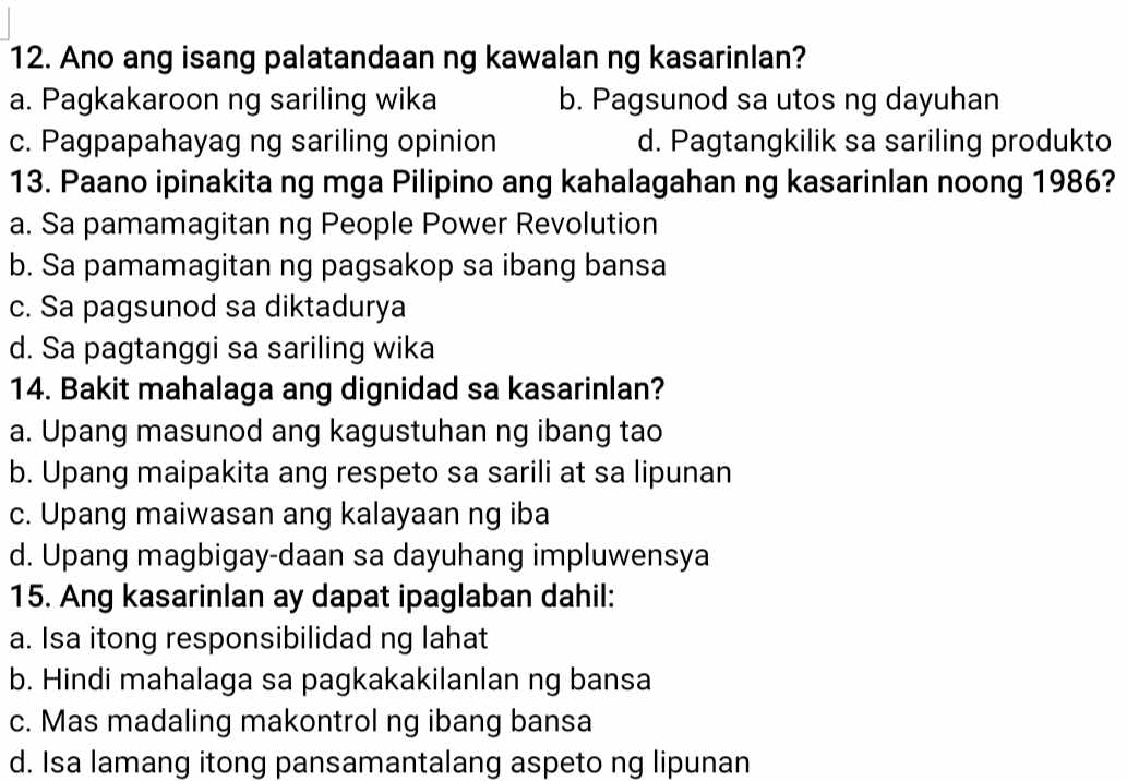 Ano ang isang palatandaan ng kawalan ng kasarinlan?
a. Pagkakaroon ng sariling wika b. Pagsunod sa utos ng dayuhan
c. Pagpapahayag ng sariling opinion d. Pagtangkilik sa sariling produkto
13. Paano ipinakita ng mga Pilipino ang kahalagahan ng kasarinlan noong 1986?
a. Sa pamamagitan ng People Power Revolution
b. Sa pamamagitan ng pagsakop sa ibang bansa
c. Sa pagsunod sa diktadurya
d. Sa pagtanggi sa sariling wika
14. Bakit mahalaga ang dignidad sa kasarinlan?
a. Upang masunod ang kagustuhan ng ibang tao
b. Upang maipakita ang respeto sa sarili at sa lipunan
c. Upang maiwasan ang kalayaan ng iba
d. Upang magbigay-daan sa dayuhang impluwensya
15. Ang kasarinlan ay dapat ipaglaban dahil:
a. Isa itong responsibilidad ng lahat
b. Hindi mahalaga sa pagkakakilanlan ng bansa
c. Mas madaling makontrol ng ibang bansa
d. Isa lamang itong pansamantalang aspeto ng lipunan