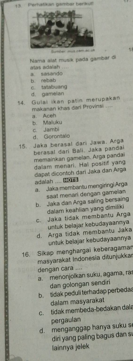 Perhatikan gambar berikut!
Sumber mus.cam.ac.uk 18
Nama alat musik pada gambar di
atas adalah ....
a. sasando
b. rebab
c. tatabuang
d. gamelan
14. Gulai ikan patin merupakan
makanan khas dari Provinsi ....
a. Aceh
b. Maluku
c. Jambi
d. Gorontalo
15. Jaka berasal dari Jawa. Arga
berasal dari Bali. Jaka pandai
memainkan gamelan. Arga pandai
dalam menari. Hal positif yang
dapat dicontoh dari Jaka dan Arga
adalah .... HOTS
a. Jaka membantu mengiringi Arga
saat menari dengan gamelan
b. Jaka dan Arga saling bersaing
dalam keahlian yang dimiliki
c. Jaka tidak membantu Arga
untuk belajar kebudayaannya
d. Arga tidak membantu Jaka
untuk belajar kebudayaannya
16. Sikap menghargai keberagaman
masyarakat Indonesia ditunjukkar
dengan cara ....
a. menonjolkan suku, agama, ras
dan golongan sendiri
b. tidak peduli terhadap perbedaa
dalam masyarakat
c. tidak membeda-bedakan dala
pergaulan
d. menganggap hanya suku s
diri yang paling bagus dan su
lainnya jelek