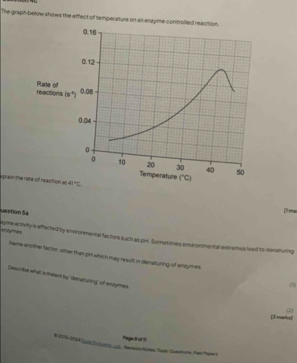 The graph below shows the effect of temperature on an enzyme co
Rate of
reactions (s^(-1))
xpiain the rate of reaction at 41°C.
uestion 5a
[1 ma
enzymes
zyme activity is affected by environmental factors such as pH. Sometimes environmental extremes lead to denaturing
Name another factor, other than pH which may result in denaturing of enzymes
Describe what is meant by 'denaturing' of enzymes
(1)
(2)
[3 marks]
Page 8 of 11
* 2015-2024 ( rsiy Eaatts, Ltd. : Revision Notes, Topic Questions. Past Papers