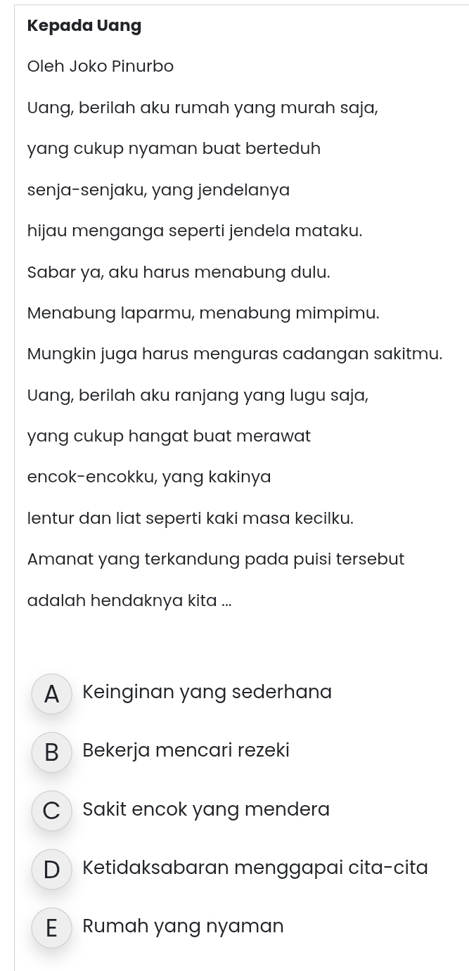 Kepada Uang
Oleh Joko Pinurbo
Uang, berilah aku rumah yang murah saja,
yang cukup nyaman buat berteduh
senja-senjaku, yang jendelanya
hijau menganga seperti jendela mataku.
Sabar ya, aku harus menabung dulu.
Menabung laparmu, menabung mimpimu.
Mungkin juga harus menguras cadangan sakitmu.
Uang, berilah aku ranjang yang lugu saja,
yang cukup hangat buat merawat 
encok-encokku, yang kakinya
lentur dan liat seperti kaki masa kecilku.
Amanat yang terkandung pada puisi tersebut
adalah hendaknya kita ...
AKeinginan yang sederhana
B Bekerja mencari rezeki
C Sakit encok yang mendera
DKetidaksabaran menggapai cita-cita
ERumah yang nyaman