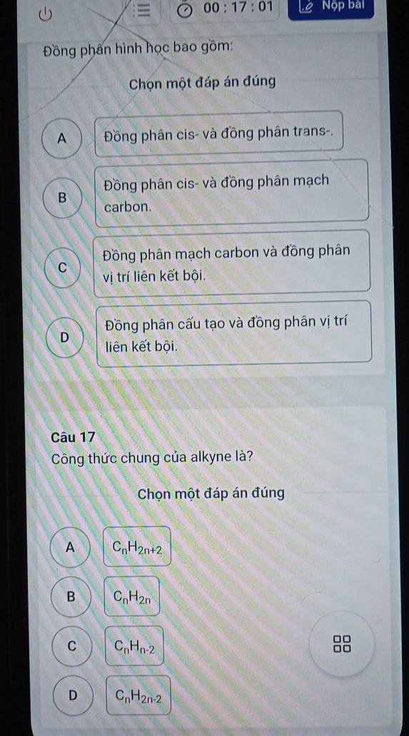 00:17:01 Nộp bal
Đồng phân hình học bao gồm:
Chọn một đáp án đúng
A Đồng phân cis- và đồng phân trans-.
Đồng phân cis- và đồng phân mạch
B carbon.
Đồng phân mạch carbon và đồng phân
C vị trí liên kết bội.
Đồng phân cấu tạo và đồng phân vị trí
D liên kết bội.
Câu 17
Công thức chung của alkyne là?
Chọn một đáp án đúng
A C_nH_2n+2
B C_nH_2n
C C_nH_n-2
□□
D C_nH_2n-2