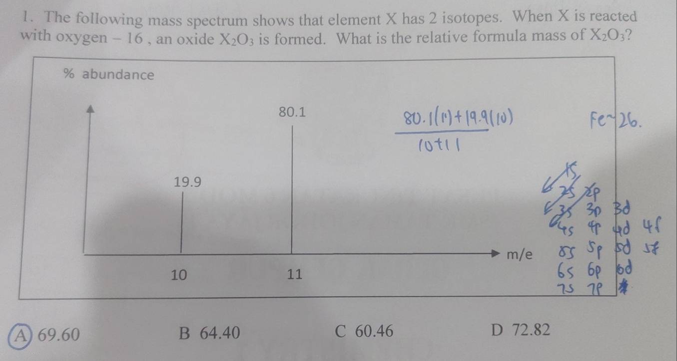 The following mass spectrum shows that element X has 2 isotopes. When X is reacted
with oxygen - 16 , an oxide X_2O_3 is formed. What is the relative formula mass of X_2O_3 2
% abundance
80.1
19.9
m/e
10
11
A) 69.60 B 64.40 C 60.46 D 72.82