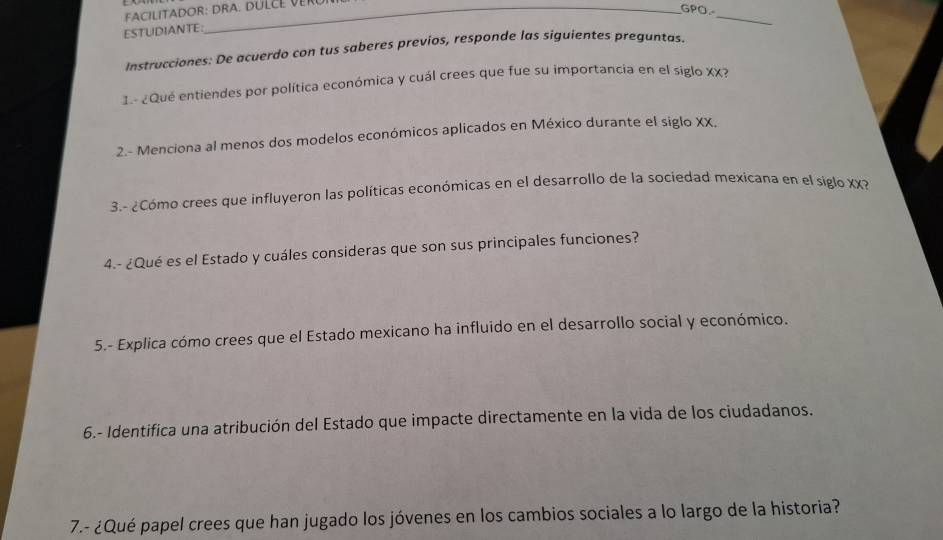 FACILITADOR: DRA. DULCE VERUI 
GPO. 
ESTUDIANTE: 
_ 
Instrucciones: De acuerdo con tus saberes previos, responde las siguientes preguntas. 
I.- ¿Qué entiendes por política económica y cuál crees que fue su importancia en el siglo XX? 
2.- Menciona al menos dos modelos económicos aplicados en México durante el siglo XX, 
3.- ¿Cómo crees que influyeron las políticas económicas en el desarrollo de la sociedad mexicana en el siglo XX? 
4.- ¿Qué es el Estado y cuáles consideras que son sus principales funciones? 
5.- Explica cómo crees que el Estado mexicano ha influido en el desarrollo social y económico. 
6.- Identifica una atribución del Estado que impacte directamente en la vida de los ciudadanos. 
7.- ¿Qué papel crees que han jugado los jóvenes en los cambios sociales a lo largo de la historia?