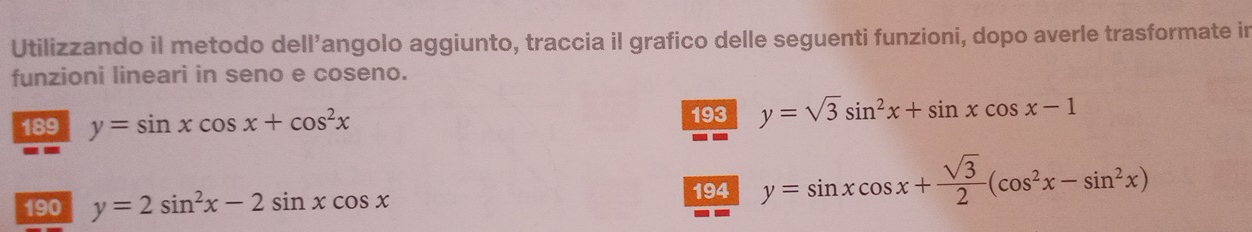 Utilizzando il metodo dell’angolo aggiunto, traccia il grafico delle seguenti funzioni, dopo averle trasformate in 
funzioni lineari in seno e coseno. 
189 y=sin xcos x+cos^2x
193 y=sqrt(3)sin^2x+sin xcos x-1
190 y=2sin^2x-2sin xcos x
194 y=sin xcos x+ sqrt(3)/2 (cos^2x-sin^2x)