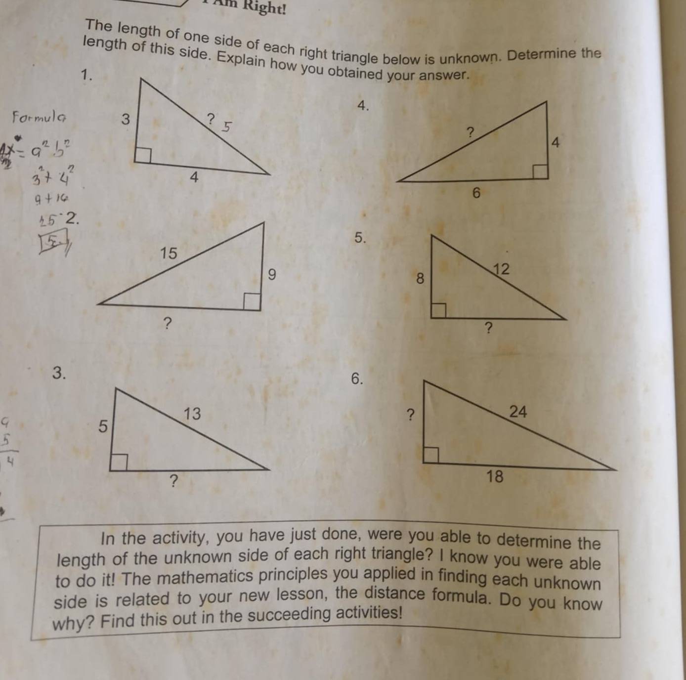 Am Right! 
The length of one side of each right triangle below is unknown. Determine the 
length of this side. Explain how you obtained your answer. 
1. 
4. 
5. 
3. 
6. 
In the activity, you have just done, were you able to determine the 
length of the unknown side of each right triangle? I know you were able 
to do it! The mathematics principles you applied in finding each unknown 
side is related to your new lesson, the distance formula. Do you know 
why? Find this out in the succeeding activities!